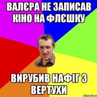 Валєра не записав кіно на флєшку Вирубив нафіг з вертухи