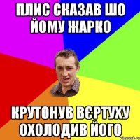 ПЛИС СКАЗАВ ШО ЙОМУ ЖАРКО КРУТОНУВ ВЄРТУХУ ОХОЛОДИВ ЙОГО