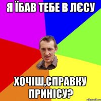 я їбав тебе в лєсу хочіш,справку принісу?