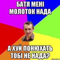 Батя мені молоток нада А хуй понюхать тобі не нада?