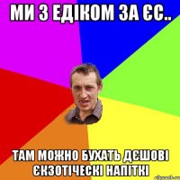 Ми з Едіком за ЄС.. Там можно бухать дєшові єкзотіческі напіткі