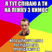 я тут співаю а ти на ліжку з кимос його цілюєш в лоб і послідню путь проводжаєш ти