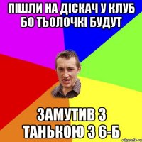 пішли на діскач у клуб бо тьолочкі будут замутив з танькою з 6-б