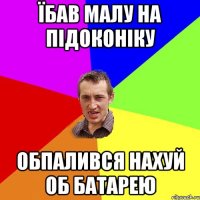 їбав малу на підоконіку обпалився нахуй об батарею