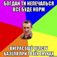 Богдан ти непечалься все буде норм виграє ещё Челсі у Базеля при твоїх онуках