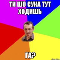 ти шо сука тут ходишь ГА?