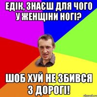 ЕДІК, ЗНАЄШ ДЛЯ ЧОГО У ЖЕНЩІНИ НОГІ? ШОБ ХУЙ НЕ ЗБИВСЯ З ДОРОГІ!