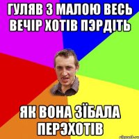 гуляв з малою весь вечiр хотiв пэрдiть як вона зїбала перэхотiв