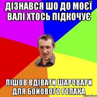 дізнався шо до моєї Валі хтось підкочує пішов вдівати шаровари для бойового гопака