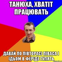 ТАНЮХА, ХВАТІТ ПРАЦЮВАТЬ ДАВАЙ ПО ПІВТОРАСІ ПІВАСА І ІДЬОМ В ФЕРІДЕ ГУЛЯТЬ