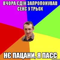 ВЧОРА ЄДІК ЗАПРОПОНУВАВ СЕКС У ТРЬОХ НЄ ПАЦАНИ, Я ПАСС