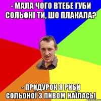 - Мала чого втебе губи сольоні ти, шо плакала? - Придурок я риби сольоної з пивом наїлась!