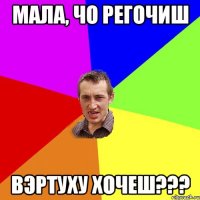 Мала, чо регочиш вэртуху хочеш???