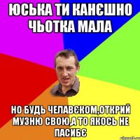 Юська ти канєшно чьотка мала но будь челавєком,открий музню свою,а то якось не пасибє