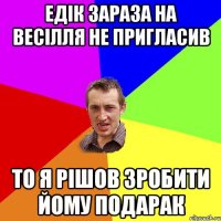 Едік зараза на весілля не пригласив то я рішов зробити йому подарак