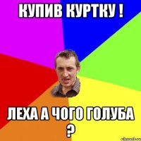 купив куртку ! Леха а чого голуба ?