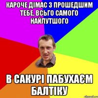 Кароче дімас з прошедшим тебе, всьго самого найлутшого В сакурі пабухаєм балтіку