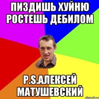 пиздишь хуйню ростешь дебилом P.S.Алексей Матушевский