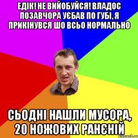 едік! не вийобуйся! владос позавчора уєбав по губі, я прикінувся шо всьо нормально сьодні нашли мусора, 20 ножових ранєній