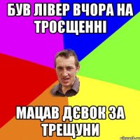 був лівер вчора на троєщенні мацав дєвок за трещуни