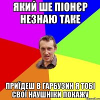 який ше піонєр незнаю таке приїдеш в Гарбузин я тобі свої наушніки покажу