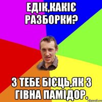 Едік,какіє разборки? З тебе бієць,як з гівна памідор.