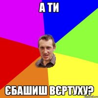 а ти єбашиш вєртуху?