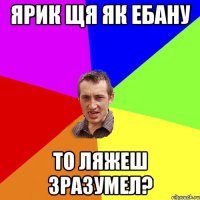 ЯРИК ЩЯ ЯК ЕБАНУ ТО ЛЯЖЕШ ЗРАЗУМЕЛ?