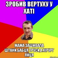 зробив вертуху у хаті мама зашивала штани,бабця труси,а хірург яйця