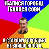 ЇБАЛИСЯ ГОРОБЦІ, ЇБАЛИСЯ СОВИ, А СТАРОМУ ГОРОБЦЕВІ НЕ ЗАЙШО НІЧОГО.