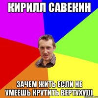 Кирилл Савекин зачем жить если не умеешь крутить вертуху)))