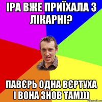 Іра вже приїхала з лікарні? павєрь одна вєртуха і вона знов там)))