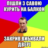 Пішли з савою курить на балкон закрив.вибивали двері