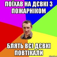 Поїхав на дєвкі з пожарніком блять всі дєвкі повтікали