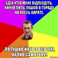 Едік хтів мене відпіздіть, кинув пить, пішов в гораде на якесь карате. -потушив його з вєртухі, налив самогону!