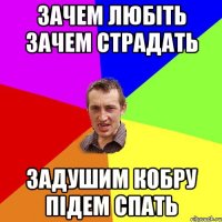 ЗАЧЕМ ЛЮБІТЬ ЗАЧЕМ СТРАДАТЬ ЗАДУШИМ КОБРУ ПІДЕМ СПАТЬ