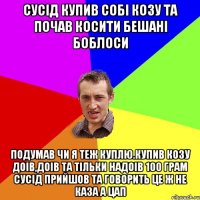 Сусiд купив собi козу та почав косити бешанi боблоси Подумав чи я теж куплю.Купив козу доiв,доiв та тiльки надоiв 100 грам сусiд прийшов та говорить це ж не каза а цап