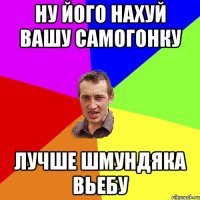 ну його нахуй вашу самогонку лучше шмундяка вьебу