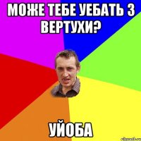 Може тебе уебать з вертухи? Уйоба