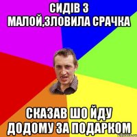 сидів з малой,зловила срачка сказав шо йду додому за подарком