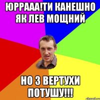 юррааа!ти канешно як лев мощний но з вертухи потушу!!!