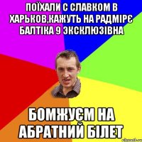 ПОЇХАЛИ С СЛАВКОМ В ХАРЬКОВ,КАЖУТЬ НА РАДМІРЄ БАЛТІКА 9 ЭКСКЛЮЗІВНА БОМЖУЄМ НА АБРАТНИЙ БІЛЕТ