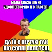 МАЛА СКАЗА ШО НЕ УДОВЛЕТВОРЯЮ ЇЇ В ПАСТЕЛІ ДА ЇЙ С ВЕРТУХІ ТАК ШО СОПЛІ ПАЛЄТЄЛІ