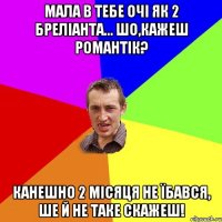 Мала в тебе очі як 2 бреліанта... Шо,кажеш романтік? Канешно 2 місяця не їбався, ше й не таке скажеш!