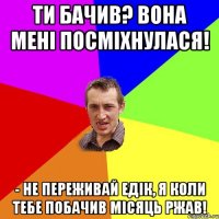 Ти бачив? Вона мені посміхнулася! - Не переживай Едік, я коли тебе побачив місяць ржав!