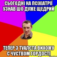 Сьогодні на псіхіатрії узнав шо дуже щедрий Тепер з туалєта вихожу с чуством гордості