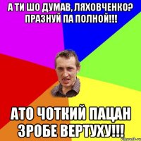 А ти шо думав, Ляховченко? Празнуй па полной!!! Ато чоткий пацан зробе вертуху!!!