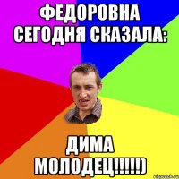 ФЕДОРОВНА СЕГОДНЯ СКАЗАЛА: ДИМА МОЛОДЕЦ!!!!!)