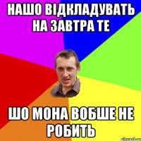 нашо відкладувать на завтра те шо мона вобше не робить