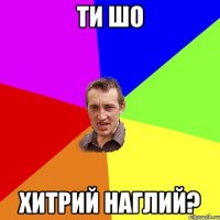 ти шо хитрий наглий?